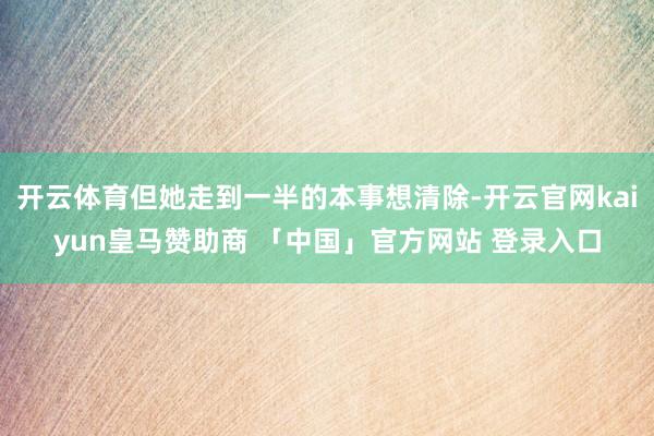 开云体育但她走到一半的本事想清除-开云官网kaiyun皇马赞助商 「中国」官方网站 登录入口