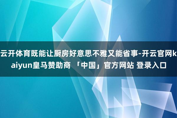 云开体育既能让厨房好意思不雅又能省事-开云官网kaiyun皇马赞助商 「中国」官方网站 登录入口