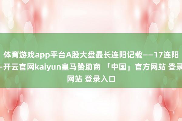 体育游戏app平台A股大盘最长连阳记载——17连阳断绝-开云官网kaiyun皇马赞助商 「中国」官方网站 登录入口