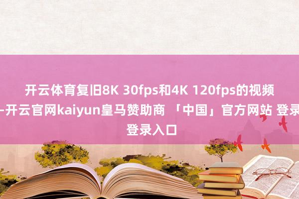 开云体育复旧8K 30fps和4K 120fps的视频拍摄-开云官网kaiyun皇马赞助商 「中国」官方网站 登录入口
