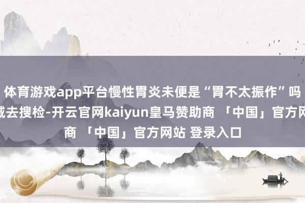 体育游戏app平台慢性胃炎未便是“胃不太振作”吗？没必要专诚去搜检-开云官网kaiyun皇马赞助商 「中国」官方网站 登录入口