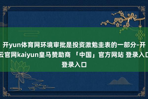 开yun体育网环境审批是投资激勉圭表的一部分-开云官网kaiyun皇马赞助商 「中国」官方网站 登录入口
