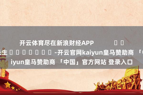 开云体育尽在新浪财经APP            						牵扯剪辑：王长生 							-开云官网kaiyun皇马赞助商 「中国」官方网站 登录入口