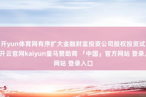 开yun体育网有序扩大金融财富投资公司股权投资试点-开云官网kaiyun皇马赞助商 「中国」官方网站 登录入口