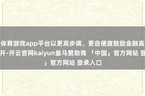 体育游戏app平台以更高步调、更自便度鼓励金融高水平洞开-开云官网kaiyun皇马赞助商 「中国」官方网站 登录入口