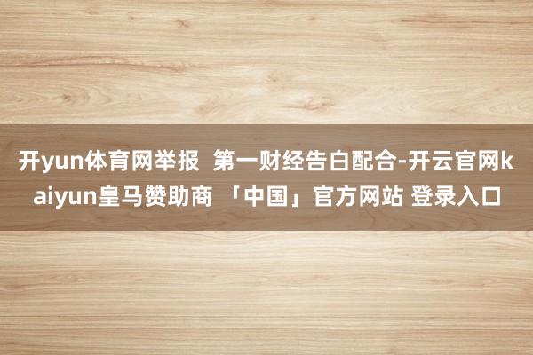 开yun体育网举报  第一财经告白配合-开云官网kaiyun皇马赞助商 「中国」官方网站 登录入口