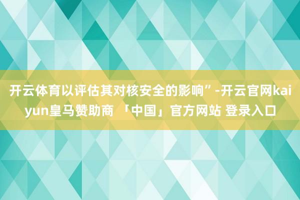 开云体育以评估其对核安全的影响”-开云官网kaiyun皇马赞助商 「中国」官方网站 登录入口