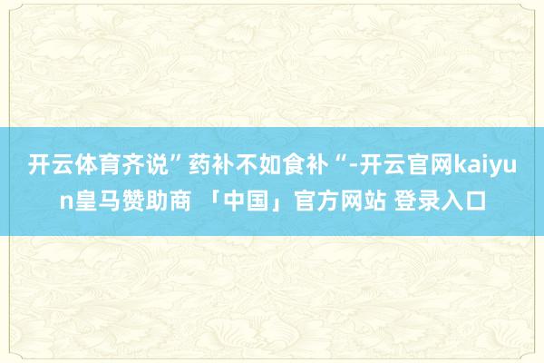 开云体育齐说”药补不如食补“-开云官网kaiyun皇马赞助商 「中国」官方网站 登录入口