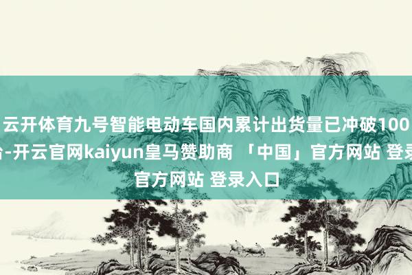 云开体育九号智能电动车国内累计出货量已冲破1000万台-开云官网kaiyun皇马赞助商 「中国」官方网站 登录入口