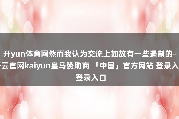 开yun体育网然而我认为交流上如故有一些遏制的-开云官网kaiyun皇马赞助商 「中国」官方网站 登录入口