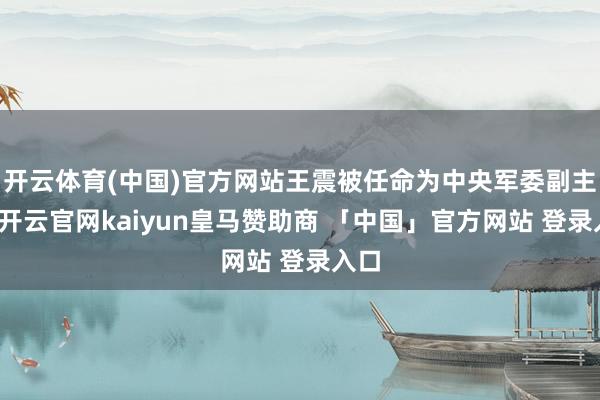 开云体育(中国)官方网站王震被任命为中央军委副主席-开云官网kaiyun皇马赞助商 「中国」官方网站 登录入口