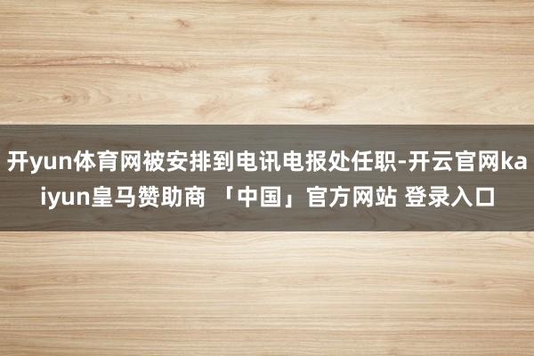 开yun体育网被安排到电讯电报处任职-开云官网kaiyun皇马赞助商 「中国」官方网站 登录入口