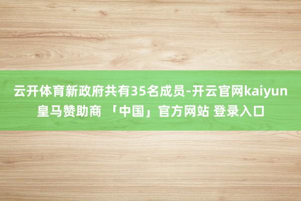 云开体育新政府共有35名成员-开云官网kaiyun皇马赞助商 「中国」官方网站 登录入口