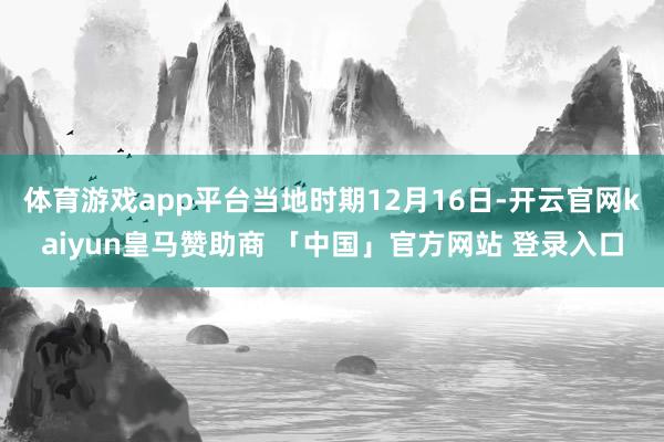 体育游戏app平台当地时期12月16日-开云官网kaiyun皇马赞助商 「中国」官方网站 登录入口