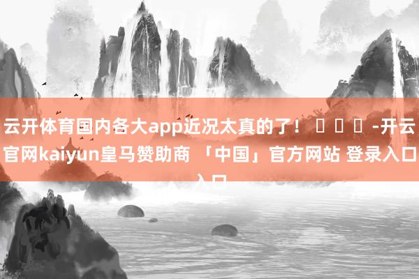 云开体育国内各大app近况太真的了！ ​​​-开云官网kaiyun皇马赞助商 「中国」官方网站 登录入口