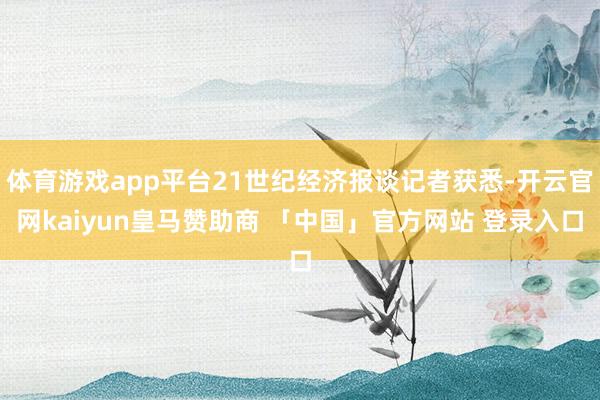 体育游戏app平台21世纪经济报谈记者获悉-开云官网kaiyun皇马赞助商 「中国」官方网站 登录入口