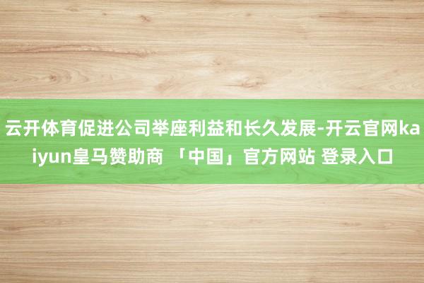 云开体育促进公司举座利益和长久发展-开云官网kaiyun皇马赞助商 「中国」官方网站 登录入口