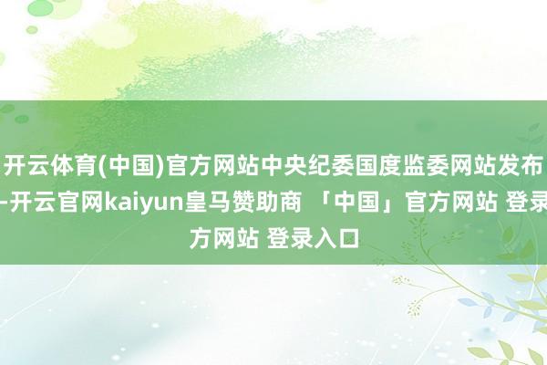 开云体育(中国)官方网站中央纪委国度监委网站发布通报-开云官网kaiyun皇马赞助商 「中国」官方网站 登录入口