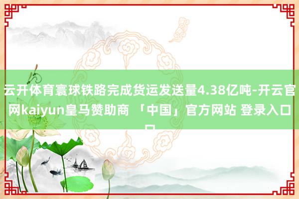 云开体育寰球铁路完成货运发送量4.38亿吨-开云官网kaiyun皇马赞助商 「中国」官方网站 登录入口