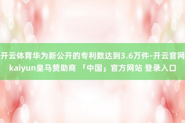 开云体育华为新公开的专利数达到3.6万件-开云官网kaiyun皇马赞助商 「中国」官方网站 登录入口