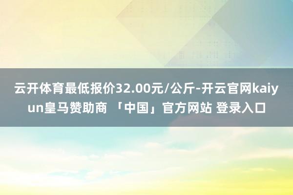 云开体育最低报价32.00元/公斤-开云官网kaiyun皇马赞助商 「中国」官方网站 登录入口