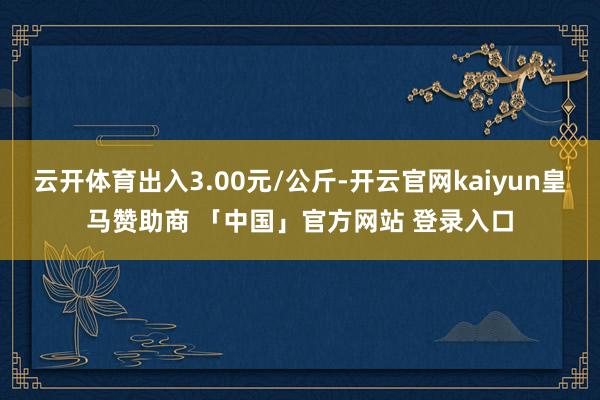 云开体育出入3.00元/公斤-开云官网kaiyun皇马赞助商 「中国」官方网站 登录入口