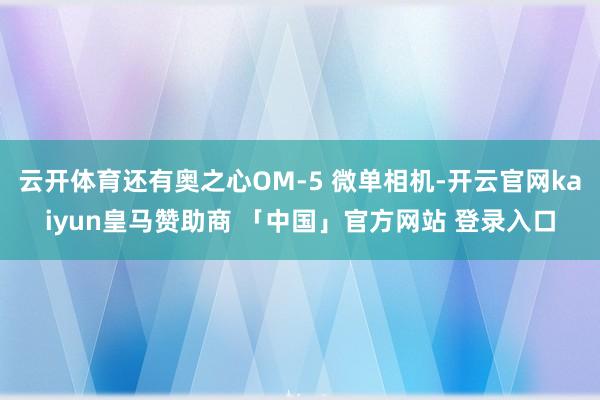 云开体育还有奥之心OM-5 微单相机-开云官网kaiyun皇马赞助商 「中国」官方网站 登录入口