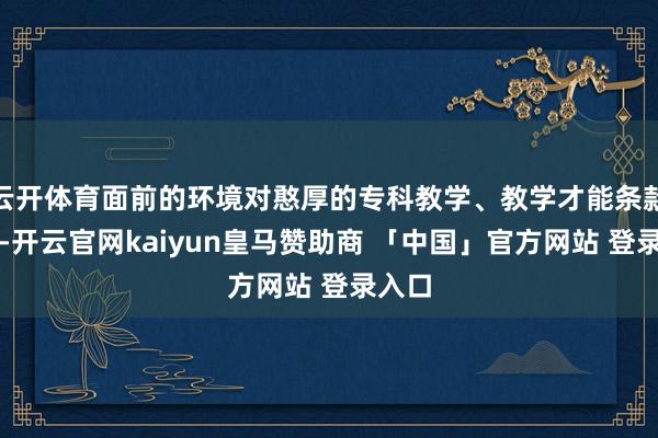 云开体育面前的环境对憨厚的专科教学、教学才能条款高了-开云官网kaiyun皇马赞助商 「中国」官方网站 登录入口
