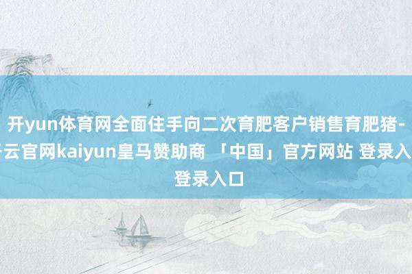 开yun体育网全面住手向二次育肥客户销售育肥猪-开云官网kaiyun皇马赞助商 「中国」官方网站 登录入口