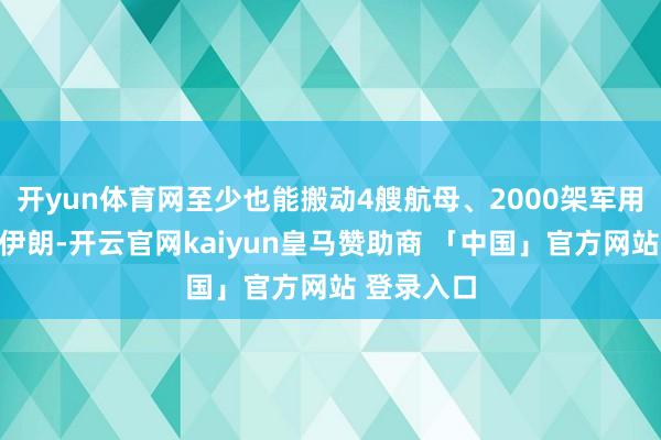 开yun体育网至少也能搬动4艘航母、2000架军用飞机围攻伊朗-开云官网kaiyun皇马赞助商 「中国」官方网站 登录入口