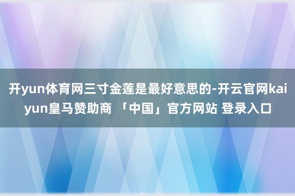 开yun体育网三寸金莲是最好意思的-开云官网kaiyun皇马赞助商 「中国」官方网站 登录入口