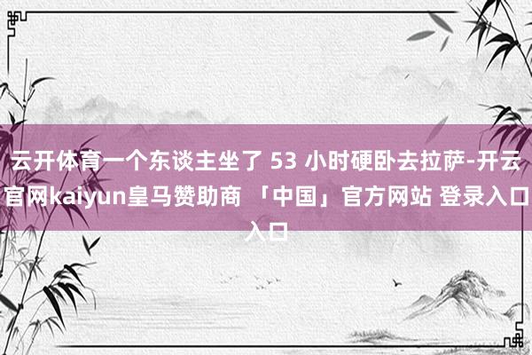 云开体育一个东谈主坐了 53 小时硬卧去拉萨-开云官网kaiyun皇马赞助商 「中国」官方网站 登录入口