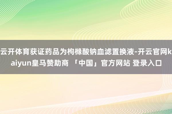 云开体育获证药品为枸橼酸钠血滤置换液-开云官网kaiyun皇马赞助商 「中国」官方网站 登录入口