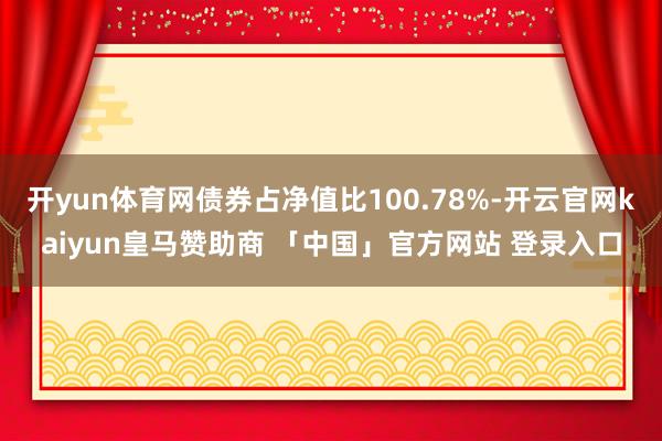 开yun体育网债券占净值比100.78%-开云官网kaiyun皇马赞助商 「中国」官方网站 登录入口