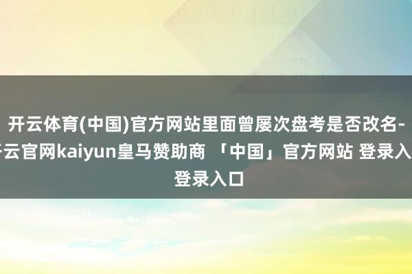 开云体育(中国)官方网站里面曾屡次盘考是否改名-开云官网kaiyun皇马赞助商 「中国」官方网站 登录入口
