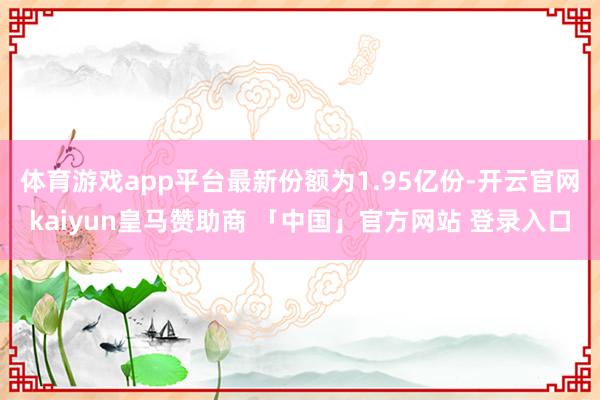 体育游戏app平台最新份额为1.95亿份-开云官网kaiyun皇马赞助商 「中国」官方网站 登录入口
