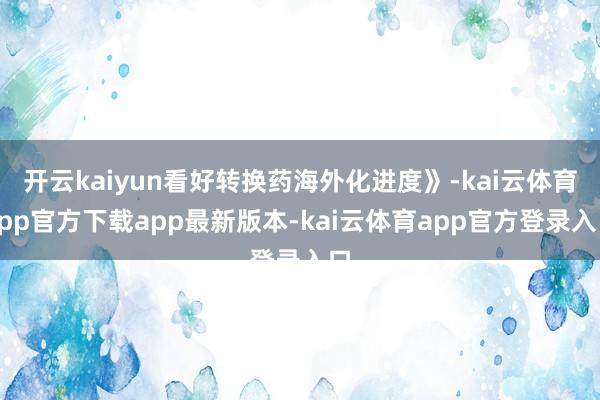 开云kaiyun看好转换药海外化进度》-kai云体育app官方下载app最新版本-kai云体育app官方登录入口