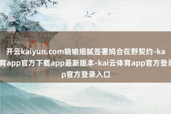 开云kaiyun.com晓喻细腻签署鸠合在野契约-kai云体育app官方下载app最新版本-kai云体育app官方登录入口