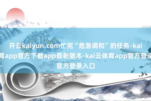 开云kaiyun.com忙完“危急调和”的任务-kai云体育app官方下载app最新版本-kai云体育app官方登录入口
