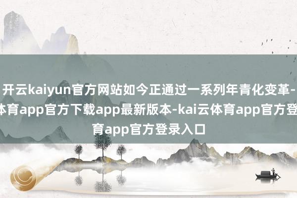 开云kaiyun官方网站如今正通过一系列年青化变革-kai云体育app官方下载app最新版本-kai云体育app官方登录入口
