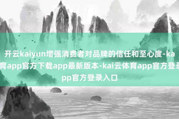 开云kaiyun增强消费者对品牌的信任和至心度-kai云体育app官方下载app最新版本-kai云体育app官方登录入口