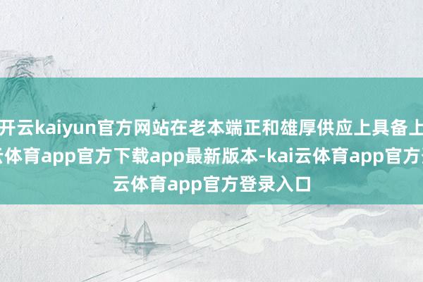 开云kaiyun官方网站在老本端正和雄厚供应上具备上风-kai云体育app官方下载app最新版本-kai云体育app官方登录入口