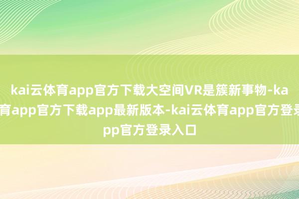 kai云体育app官方下载大空间VR是簇新事物-kai云体育app官方下载app最新版本-kai云体育app官方登录入口