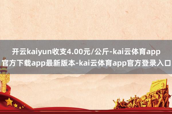 开云kaiyun收支4.00元/公斤-kai云体育app官方下载app最新版本-kai云体育app官方登录入口