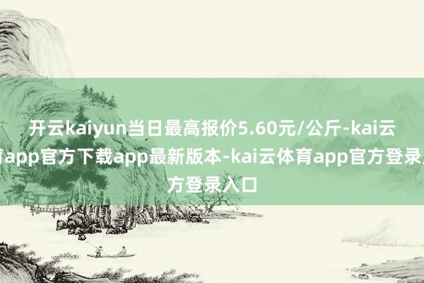 开云kaiyun当日最高报价5.60元/公斤-kai云体育app官方下载app最新版本-kai云体育app官方登录入口