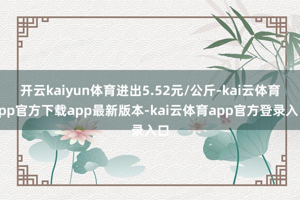 开云kaiyun体育进出5.52元/公斤-kai云体育app官方下载app最新版本-kai云体育app官方登录入口