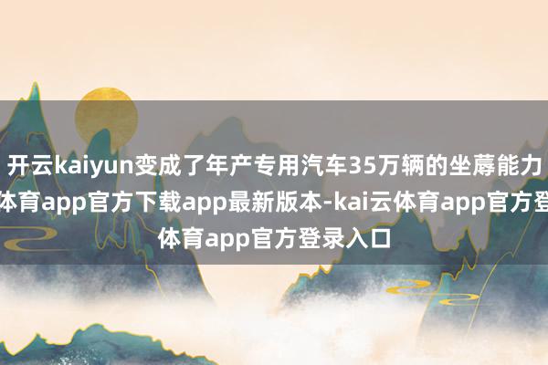 开云kaiyun变成了年产专用汽车35万辆的坐蓐能力-kai云体育app官方下载app最新版本-kai云体育app官方登录入口