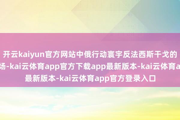 开云kaiyun官方网站中俄行动寰宇反法西斯干戈的亚洲和欧洲主战场-kai云体育app官方下载app最新版本-kai云体育app官方登录入口
