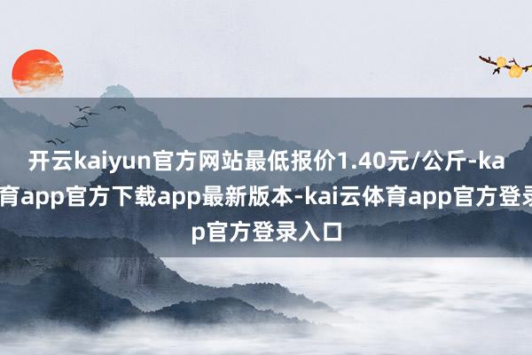 开云kaiyun官方网站最低报价1.40元/公斤-kai云体育app官方下载app最新版本-kai云体育app官方登录入口