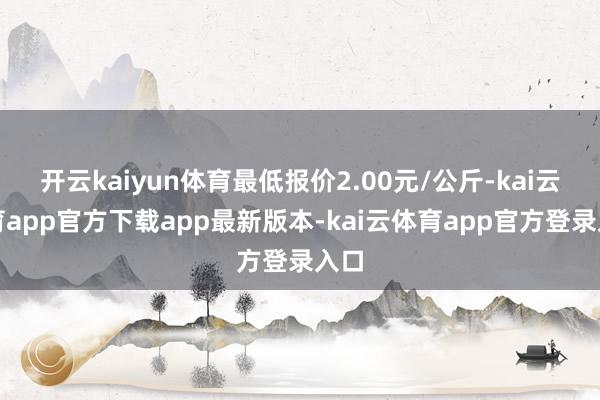 开云kaiyun体育最低报价2.00元/公斤-kai云体育app官方下载app最新版本-kai云体育app官方登录入口